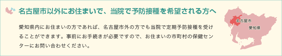 名古屋市以外にお住まいで、当院で予防接種を希望される方へ / 愛知県内にお住まいの方であれば、名古屋市外の方でも当院で定期予防接種を受けることができます。事前にお手続きが必要ですので、お住まいの市町村の保健センターにお問い合わせください。